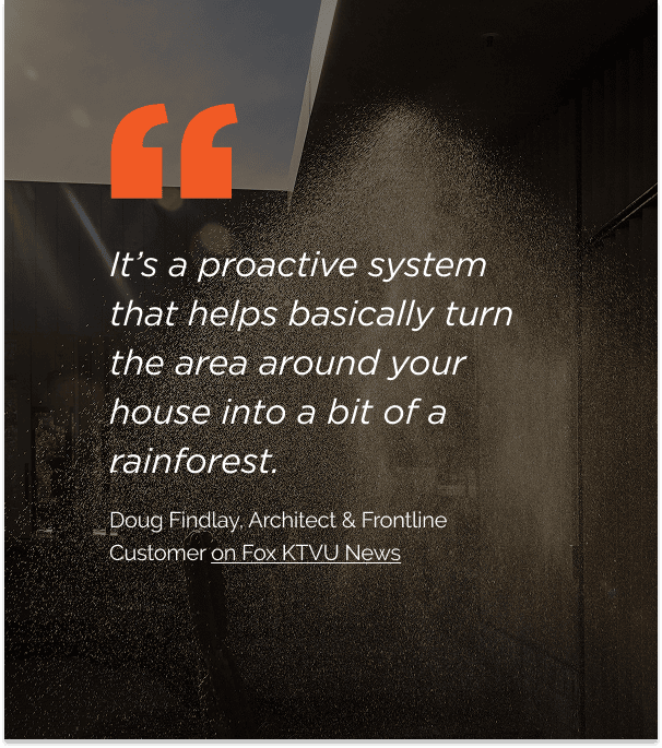 “It’s a proactive system that helps basically turn the area around your house into a bit of a rainforest.” Doug Findlay, Architect and Frontline customer, quoted on Fox KTVU News.